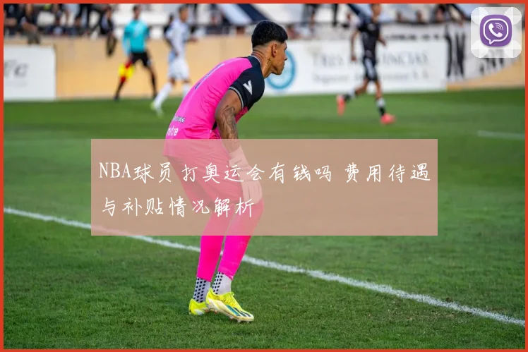 NBA球员打奥运会有钱吗 费用待遇与补贴情况解析