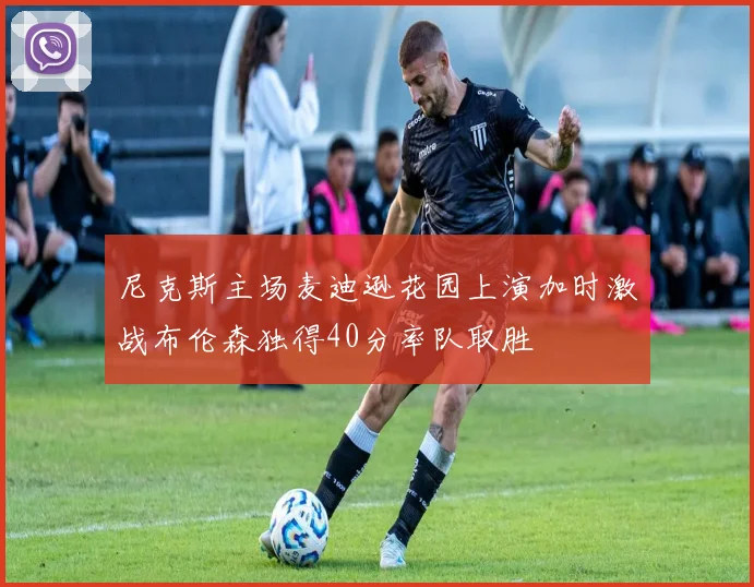 尼克斯主场麦迪逊花园上演加时激战布伦森独得40分率队取胜