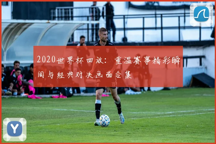 2020世界杯回放：重温赛事精彩瞬间与经典对决画面合集
