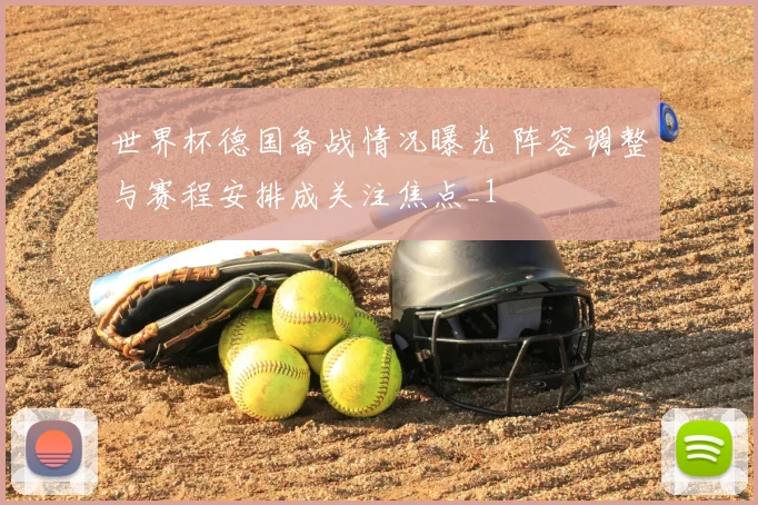 世界杯德国备战情况曝光 阵容调整与赛程安排成关注焦点_1