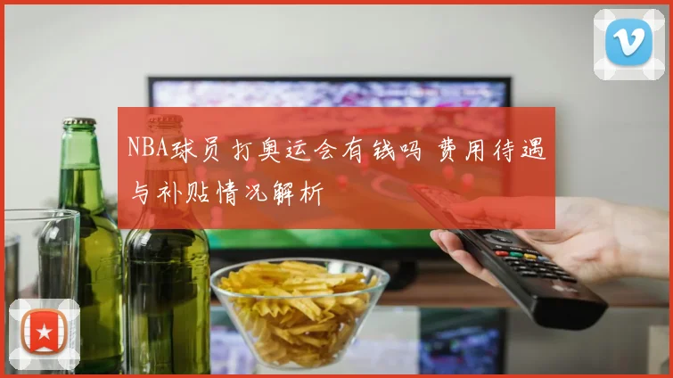 NBA球员打奥运会有钱吗 费用待遇与补贴情况解析