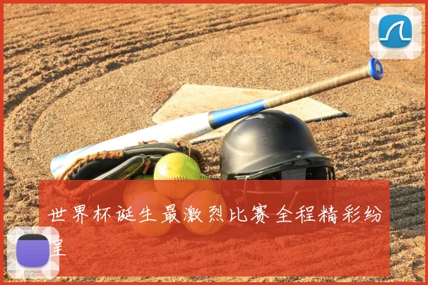 世界杯诞生最激烈比赛全程精彩纷呈