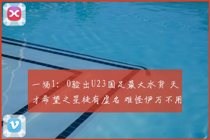 一场1：0验出U23国足最大水货 天才希望之星徒有虚名 难怪伊万不用他