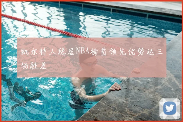 凯尔特人稳居NBA榜首领先优势达三场胜差