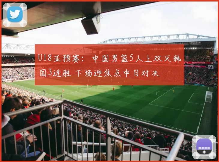 U18亚预赛：中国男篮5人上双灭韩国3连胜 下场迎焦点中日对决