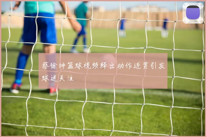 蔡徐坤篮球视频释出动作连贯引发球迷关注