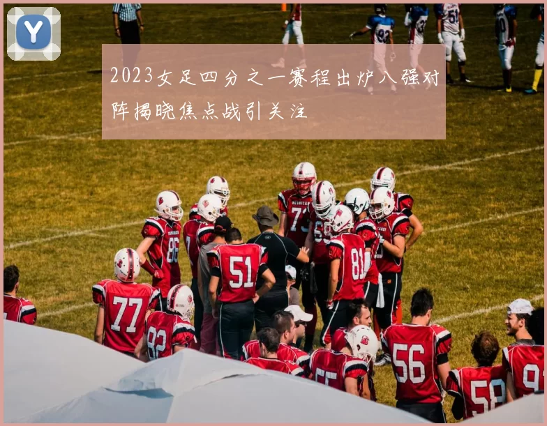 2023女足四分之一赛程出炉八强对阵揭晓焦点战引关注