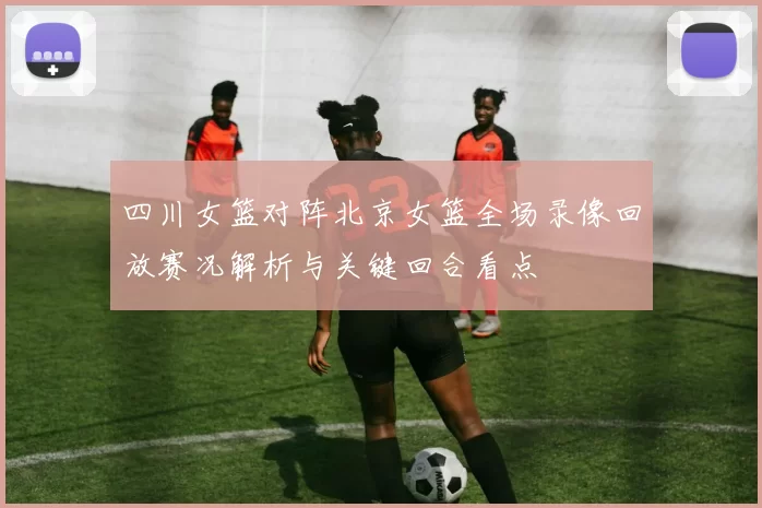 四川女篮对阵北京女篮全场录像回放赛况解析与关键回合看点