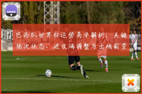 巴西队世界杯运势易学解析：关键场次状态、进攻端调整与出线前景